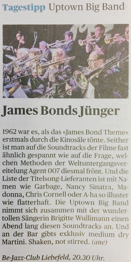 Zeitungsartikel "Der Bund". Tagestipp. James Bonds Jünger. 1962 war es, als das "James Bond Theme" erstmals durch die Kinosäle tönte. Seither ist man auf die Soundtracks der Filme fast ähnlich gespannt wie auf die Frage, welchen Methoden der Weltuntergangsvereitelung Agent 007 diesmal frönt. Und die Liste der Titelsong-Lieferanten ist mit Namen wie Garbage, Nancy Sinatra, Madonna, Chris Cornell oder A-ha so illuster wie flatterhaft. Die Uptown Big Band nimmt sich zusammen mit der wundertollen Sängerin Brigitte Wullimann einen Abend lang diesen Soundtracks an. Und an der Bar gibt's exklusiv medium dry Martini. Shaken, not stirred.